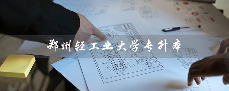 郑州轻工业大学专升本（郑州轻工业大学2023年专升本考试时间）