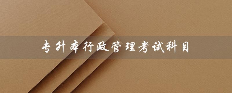 专升本行政管理考试科目（专升本行政管理考试科目是什么）