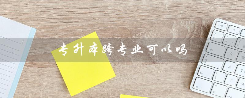 专升本跨专业可以吗（专升本可改专业吗）