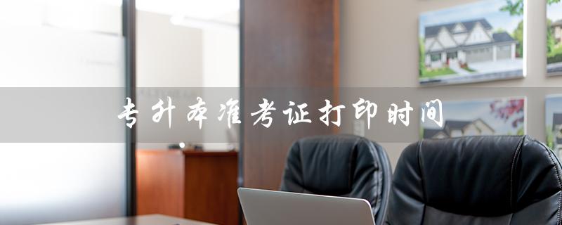 专升本准考证打印时间(专升本准考证打印时间限制吗)