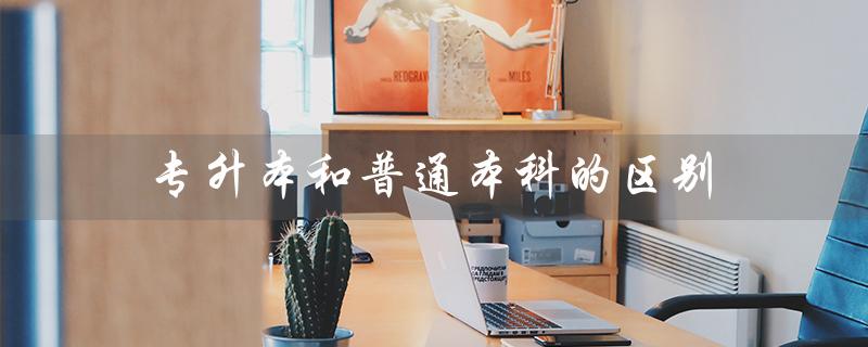 专升本和普通本科的区别(专升本和普通本科的区别)