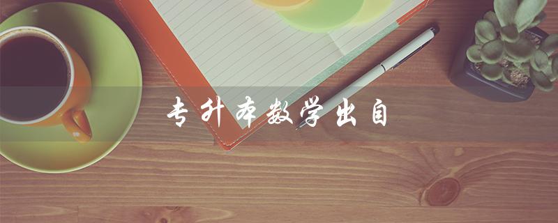 专升本数学出自（专升本数学考试真题是什么）