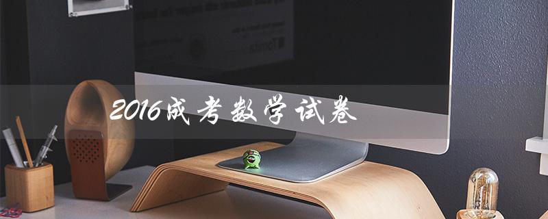 2016成考数学试卷（2021年成考数学试卷是什么）