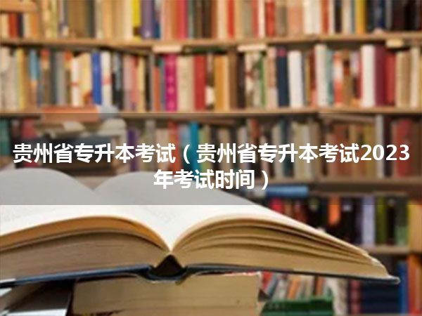 贵州省专升本考试(贵州省专升本考试2023年考试时间)
