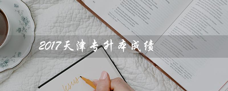 2017天津专升本成绩（2022天津专升本成绩何时公布）