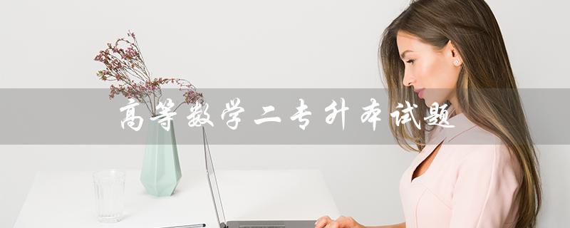 高等数学二专升本试题（2021高数二专升本试题是什么）