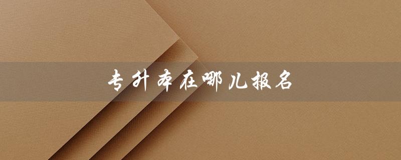 专升本在哪儿报名(专升本报名网站是什么)