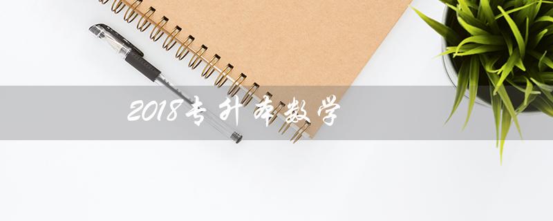 2018专升本数学(西华大学2018专升本数学是什么)