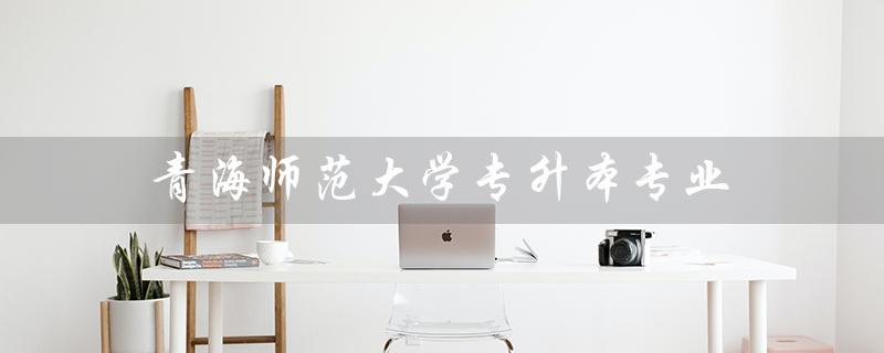 青海师范大学专升本专业(2022青师大专升本有哪些专业)