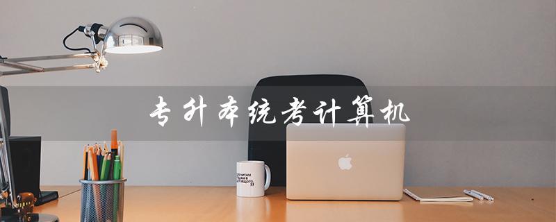 专升本统考计算机(计算机专升本考试题型是什么)