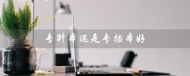 专升本还是专插本好（专升本与专插本有何区别）