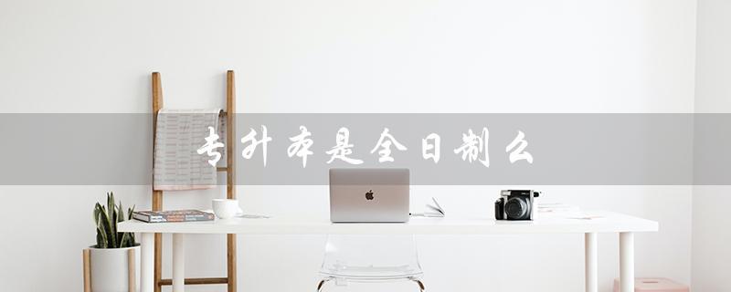 专升本是全日制么（全日制专升本考试方式是什么）