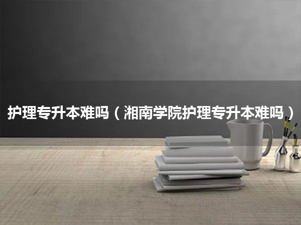 护理专升本难吗(湘南学院护理专升本难吗)