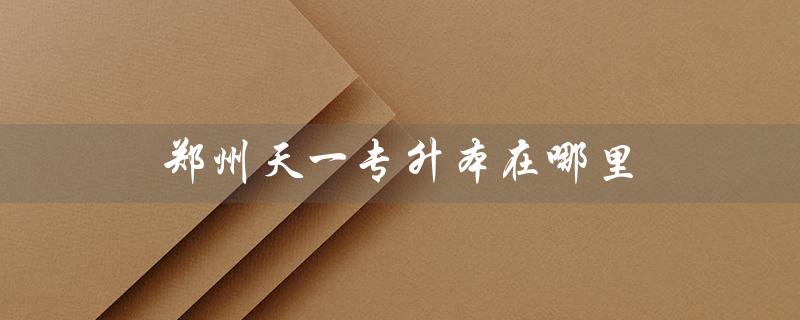 郑州天一专升本在哪里（如何联系郑州天一专升本培训机构）