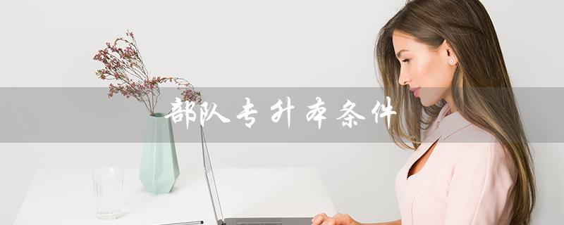 部队专升本条件(部队专升本条件是什么)