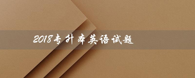 2018专升本英语试题(2018专升本英语真题及答案是什么)
