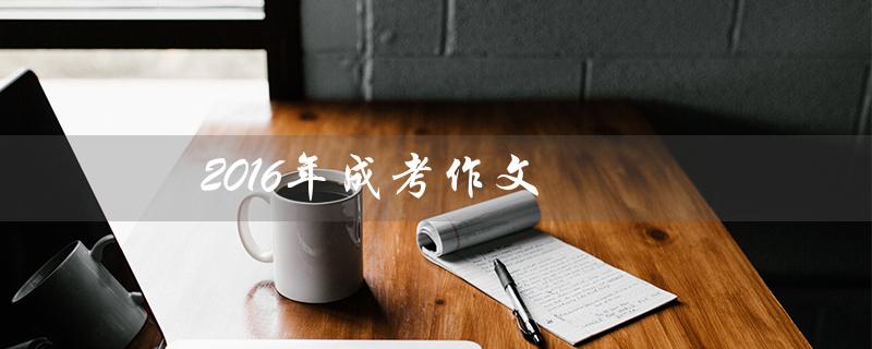 2016年成考作文（2016成考作文的范文是什么）