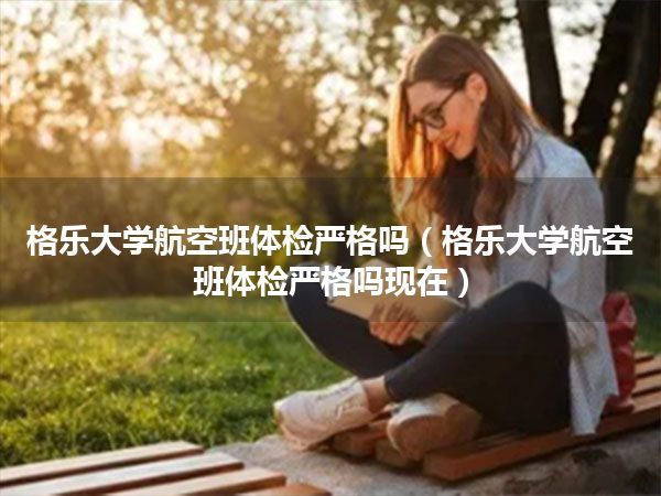 格乐大学航空班体检严格吗(格乐大学航空班体检严格吗现在)