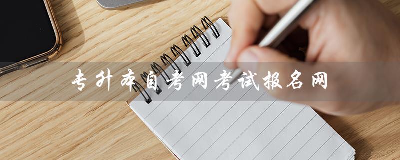专升本自考网考试报名网（专升本自考报名方式）