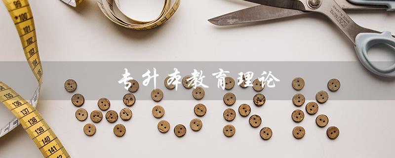 专升本教育理论（专升本教育理论知识点整理是什么）