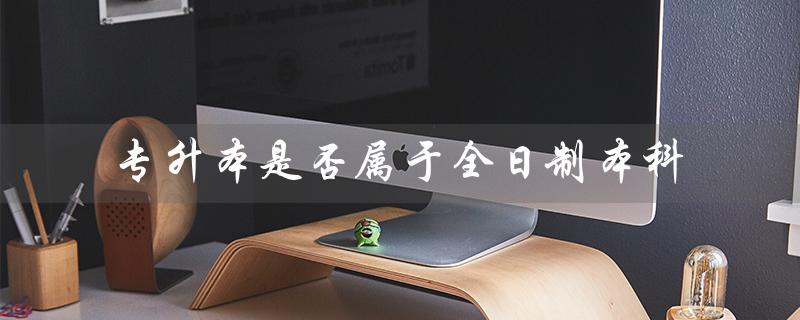 专升本是否属于全日制本科（专升本是全日制本科吗）