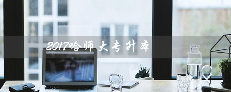 2017哈师大专升本（哈师大专升本难吗）