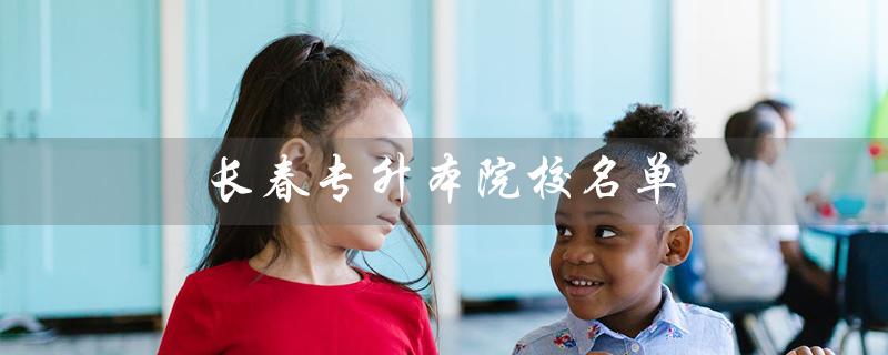 长春专升本院校名单（哪些院校可以专升本）