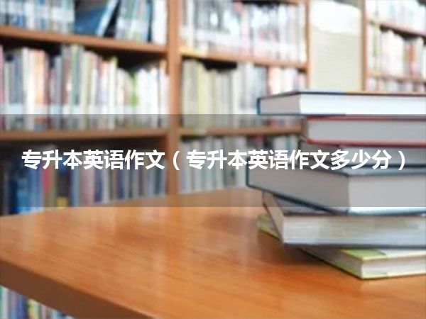 专升本英语作文(专升本英语作文多少分)