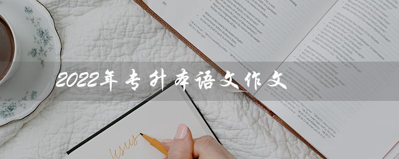 2022年专升本语文作文(2022年山东专升本语文作文题目是什么)