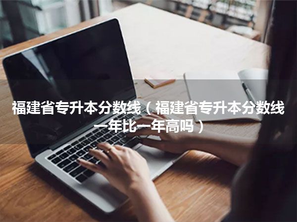 福建省专升本分数线(福建省专升本分数线一年比一年高吗)