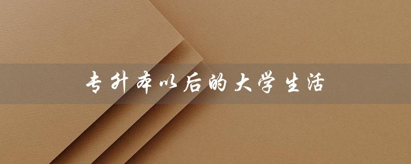 专升本以后的大学生活(专升本后的大学生活是怎样的)