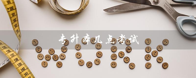 专升本几点考试(河北专升本考试时间)