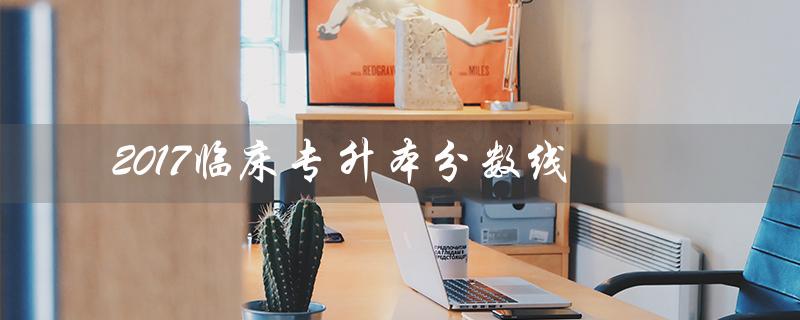 2017临床专升本分数线（2017年专升本分数线是多少）