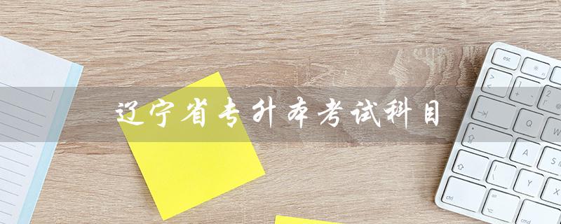 辽宁省专升本考试科目（辽宁省专升本考试科目分数是多少）