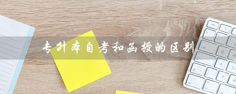 专升本自考和函授的区别(自考本科与函授本科哪好)