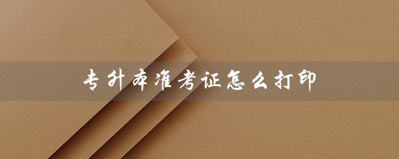 专升本准考证怎么打印（2023年专升本准考证如何打印）