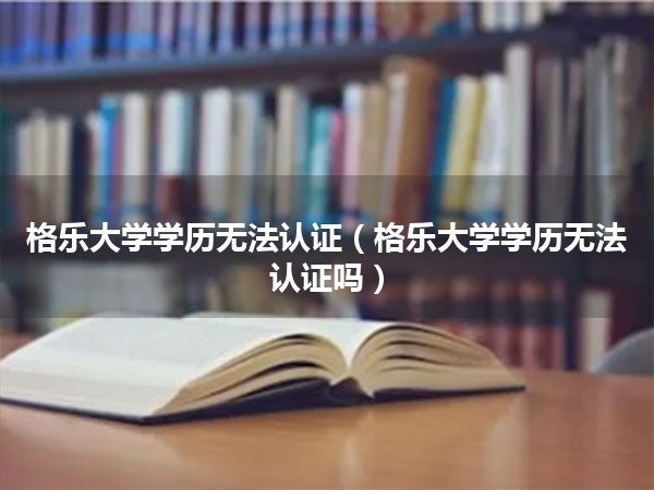 格乐大学学历无法认证(格乐大学学历无法认证吗)