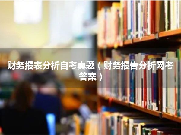 财务报表分析自考真题(财务报告分析网考答案)