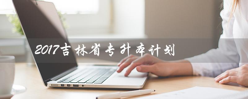 2017吉林省专升本计划（2017年吉林省专升本考试时间是什么）
