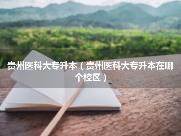 贵州医科大专升本(贵州医科大专升本在哪个校区)