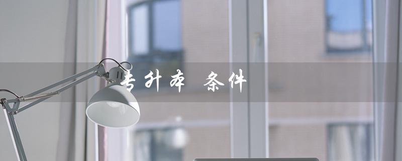 专升本 条件(专升本的条件和要求是什么)