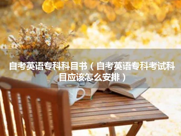 自考英语专科科目书(自考英语专科考试科目应该怎么安排)