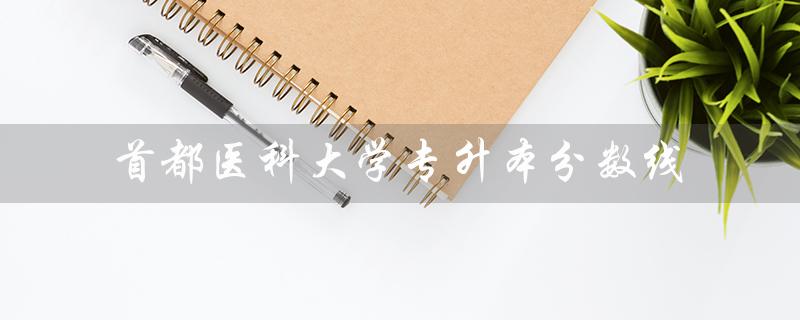 首都医科大学专升本分数线(2022首都医科大学专升本分数线是多少)