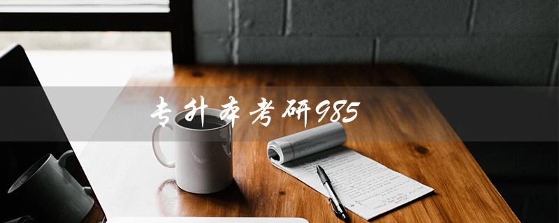 专升本考研985（专升本、考研、985难度如何）