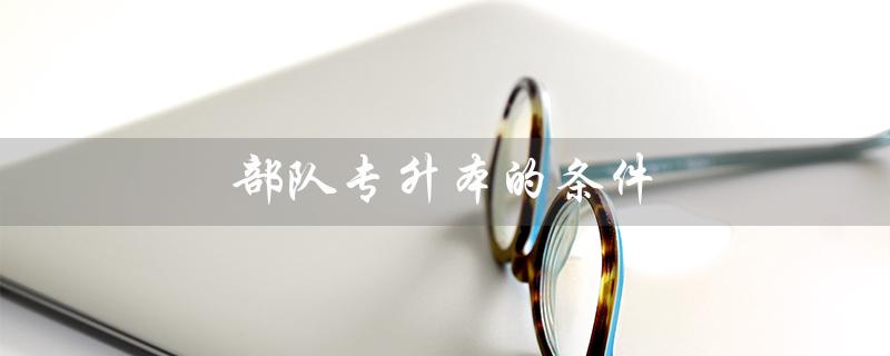 部队专升本的条件（部队专升本条件是什么）