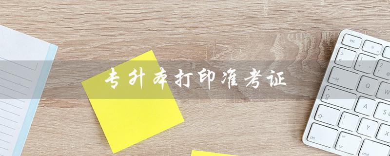 专升本打印准考证(如何进入专升本打印准考证入口)