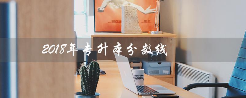 2018年专升本分数线(贵州省2018年专升本分数线是多少)