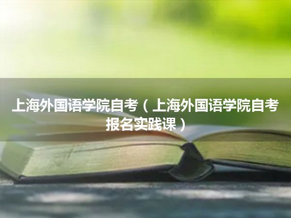 上海外国语学院自考(上海外国语学院自考报名实践课)
