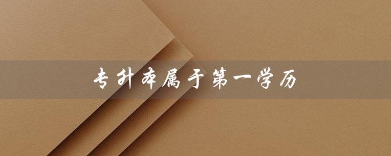 专升本属于第一学历（专升本算第一学历还是第二学历）