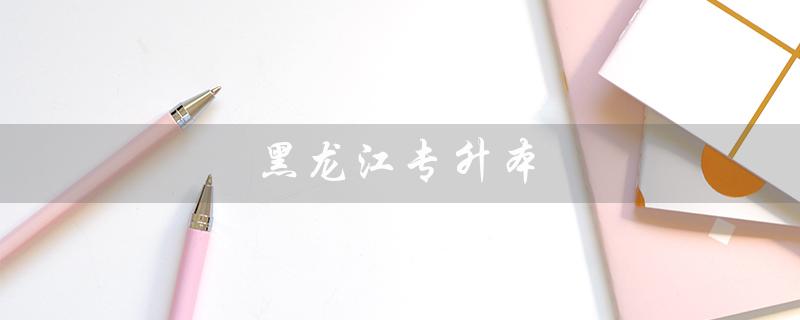 黑龙江专升本(黑龙江专升本分数线是多少)